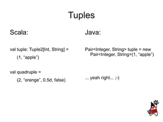 Tuples
Scala:                             Java:

val tuple: Tuple2[Int, String] =   Pair<Integer, String> tuple = new
                                     Pair<Integer, String>(1, “apple”)
   (1, “apple”)


val quadruple =
                                   ... yeah right... ;-)
   (2, “orange”, 0.5d, false)
 