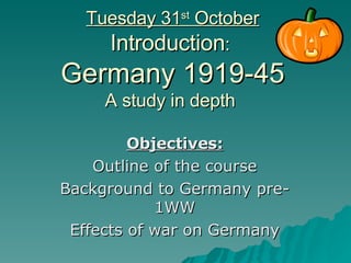 Tuesday 31 st  October Introduction :  Germany 1919-45 A study in depth  Objectives: Outline of the course Background to Germany pre-1WW Effects of war on Germany 