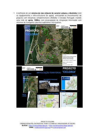 1. A definição de um sistema de vias cicláveis de carácter urbano e ribeirinho (com
   os equipamentos e infra-estruturas de apoio), articulando os investimentos do
   projecto com iniciativas complementares (PolisRia e Estradas Portugal), criando
   uma rede de aprox. 100Km, com preocupação de integração intermodal com
   sistemas de transporte colectivo rodoviário e ferroviários;




                                      PROJECTO CICLORIA
       CÂMARA MUNICIPAL DA MURTOSA, OVAR E ESTARREJA E UNIVERSIDADE DE AVEIRO
         BLOGUE | http://cicloria.blogs.sapo.pt/ | http://turismociclavel.blogs.sapo.pt/
                  EMAIL | mobiciclavel@csjp.ua.pt ou cicloria@gmail.com
 