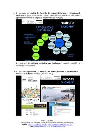 8. A promoção de acções de fomento de empreendedorismo e incubação de
   empresas na área da mobilidade ciclável, do ecoturismo e de áreas afins, com o
   apoio da Incubadora de Empresas da Universidade de Aveiro;




9. A organização de acções de sensibilização e divulgação do projecto a nível local,
   nacional e internacional;


10. A troca de experiências e inserção em redes nacionais e internacionais –
    materiais e imateriais (EuroVelo, Interreg IVC, )




                                      PROJECTO CICLORIA
       CÂMARA MUNICIPAL DA MURTOSA, OVAR E ESTARREJA E UNIVERSIDADE DE AVEIRO
         BLOGUE | http://cicloria.blogs.sapo.pt/ | http://turismociclavel.blogs.sapo.pt/
                  EMAIL | mobiciclavel@csjp.ua.pt ou cicloria@gmail.com
 