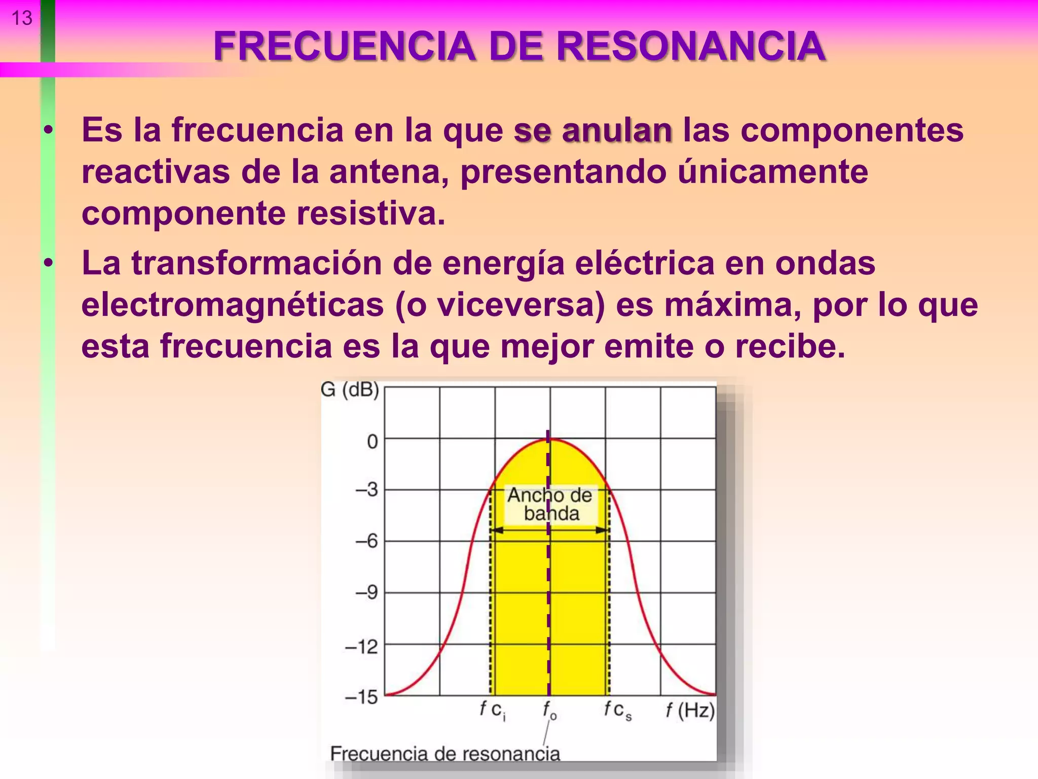 FRECUENCIA DE RESONANCIA
• Es la frecuencia en la que se anulan las componentes
reactivas de la antena, presentando únicamente
componente resistiva.
• La transformación de energía eléctrica en ondas
electromagnéticas (o viceversa) es máxima, por lo que
esta frecuencia es la que mejor emite o recibe.
13
 
