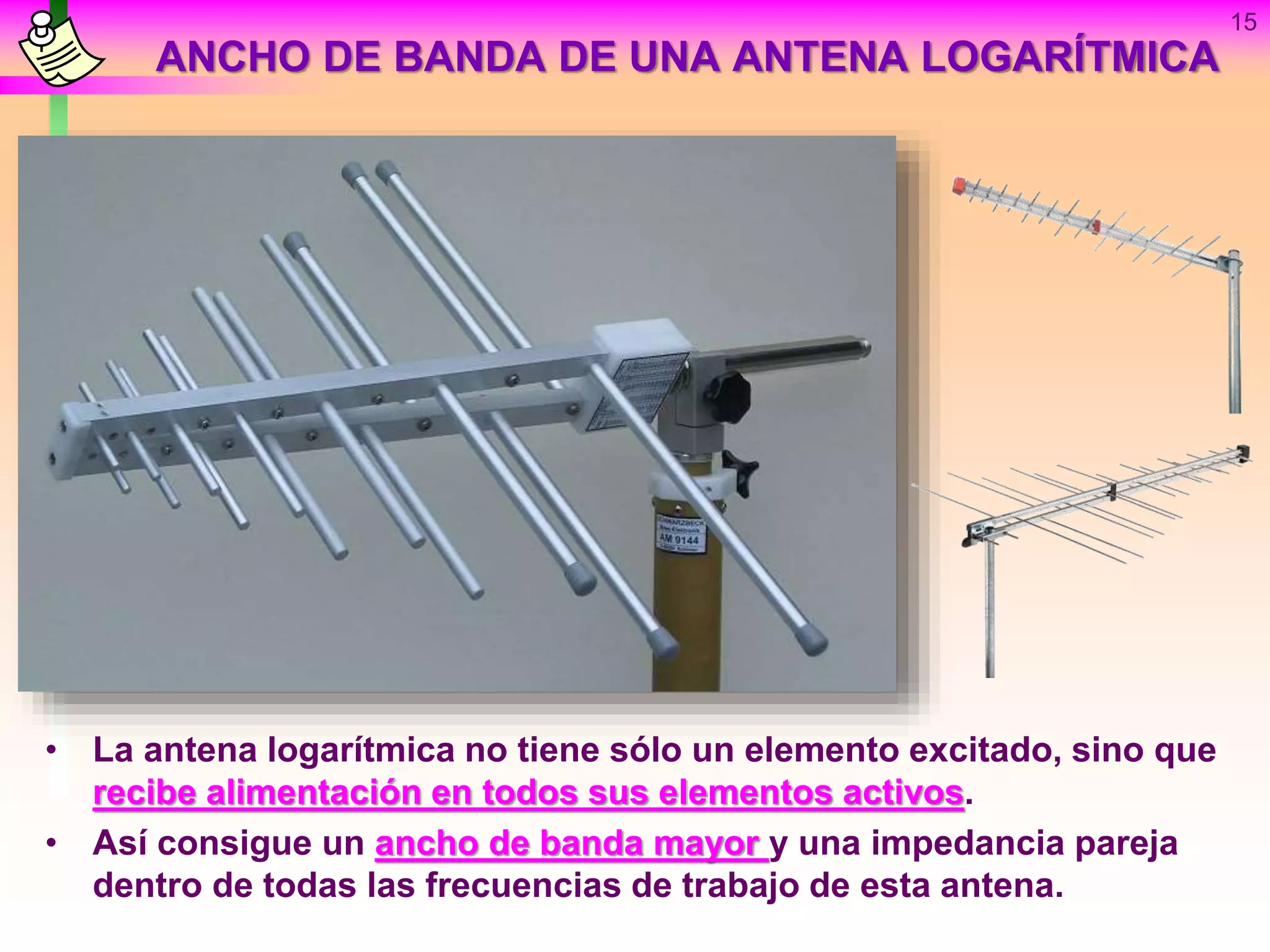 ANCHO DE BANDA DE UNA ANTENA LOGARÍTMICA
• La antena logarítmica no tiene sólo un elemento excitado, sino que
recibe alimentación en todos sus elementos activos.
• Así consigue un ancho de banda mayor y una impedancia pareja
dentro de todas las frecuencias de trabajo de esta antena.
15
 