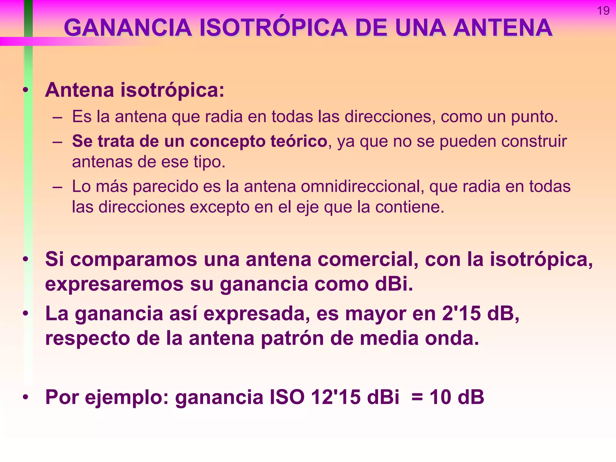 GANANCIA ISOTRÓPICA DE UNA ANTENA
• Antena isotrópica:
– Es la antena que radia en todas las direcciones, como un punto.
– Se trata de un concepto teórico, ya que no se pueden construir
antenas de ese tipo.
– Lo más parecido es la antena omnidireccional, que radia en todas
las direcciones excepto en el eje que la contiene.
• Si comparamos una antena comercial, con la isotrópica,
expresaremos su ganancia como dBi.
• La ganancia así expresada, es mayor en 2'15 dB,
respecto de la antena patrón de media onda.
• Por ejemplo: ganancia ISO 12'15 dBi = 10 dB
19
 
