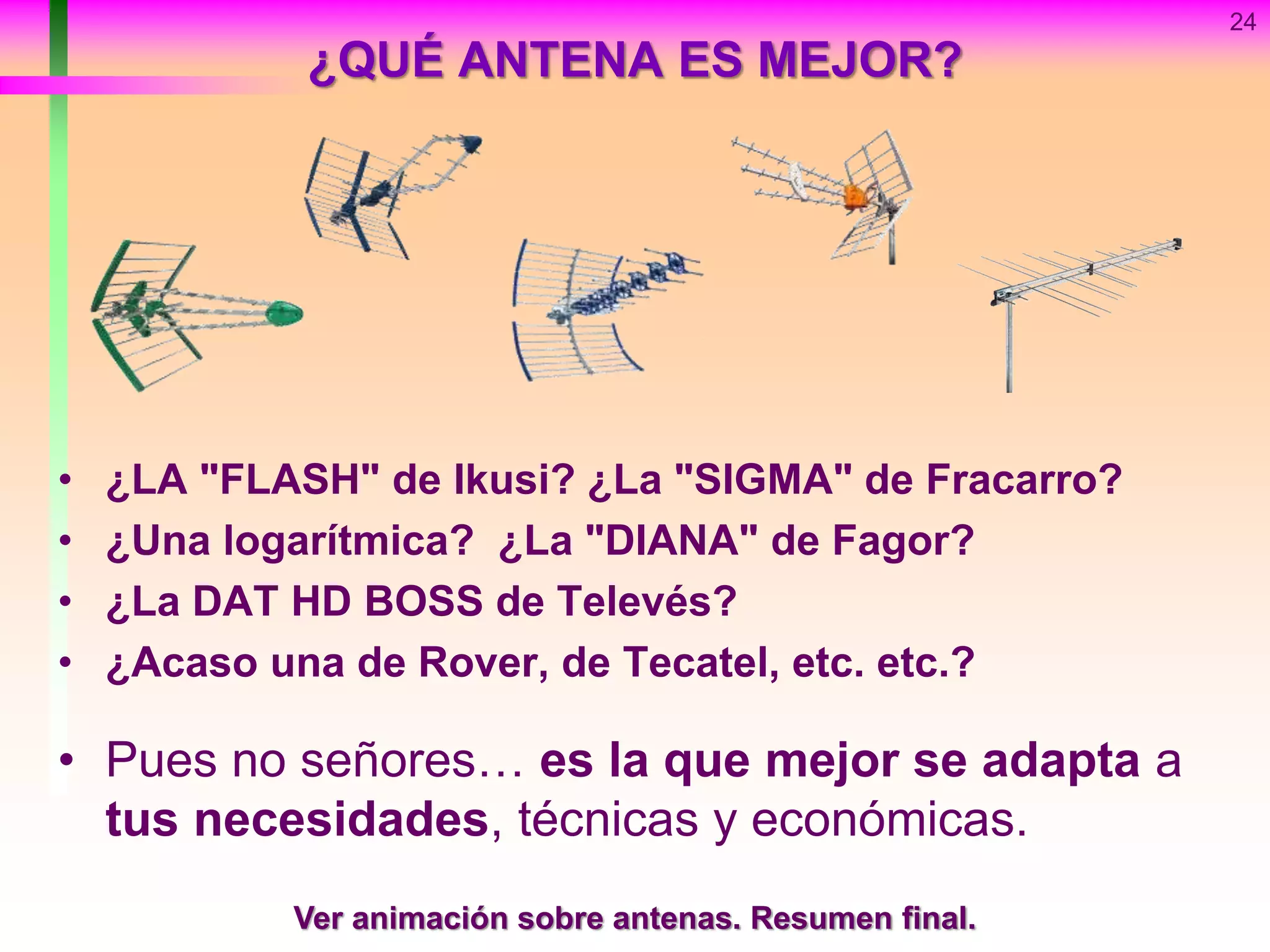 ¿QUÉ ANTENA ES MEJOR?
• ¿LA "FLASH" de Ikusi? ¿La "SIGMA" de Fracarro?
• ¿Una logarítmica? ¿La "DIANA" de Fagor?
• ¿La DAT HD BOSS de Televés?
• ¿Acaso una de Rover, de Tecatel, etc. etc.?
• Pues no señores… es la que mejor se adapta a
tus necesidades, técnicas y económicas.
24
Ver animación sobre antenas. Resumen final.
 