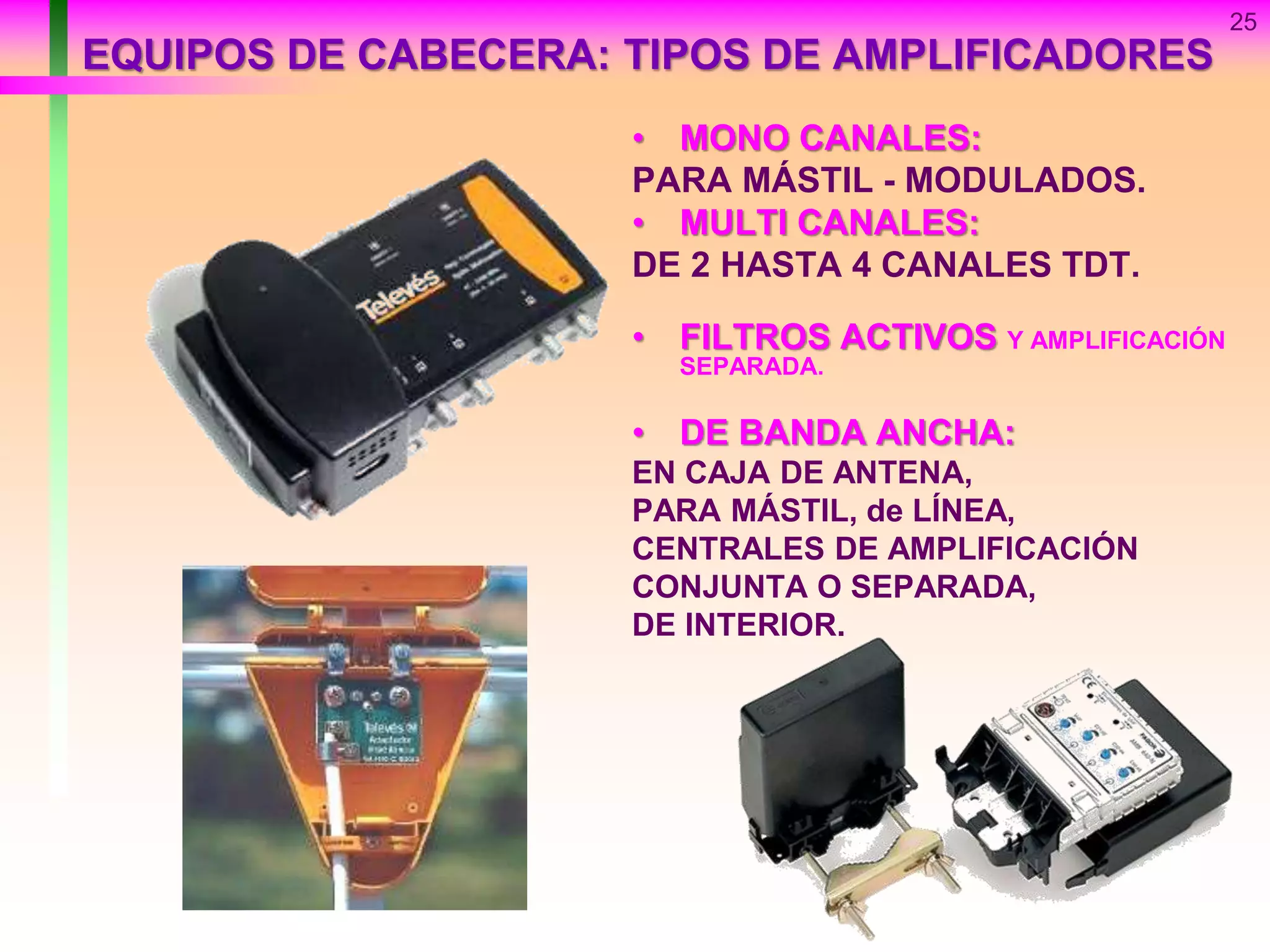 25
EQUIPOS DE CABECERA: TIPOS DE AMPLIFICADORES
• MONO CANALES:
PARA MÁSTIL - MODULADOS.
• MULTI CANALES:
DE 2 HASTA 4 CANALES TDT.
• FILTROS ACTIVOS Y AMPLIFICACIÓN
SEPARADA.
• DE BANDA ANCHA:
EN CAJA DE ANTENA,
PARA MÁSTIL, de LÍNEA,
CENTRALES DE AMPLIFICACIÓN
CONJUNTA O SEPARADA,
DE INTERIOR.
 