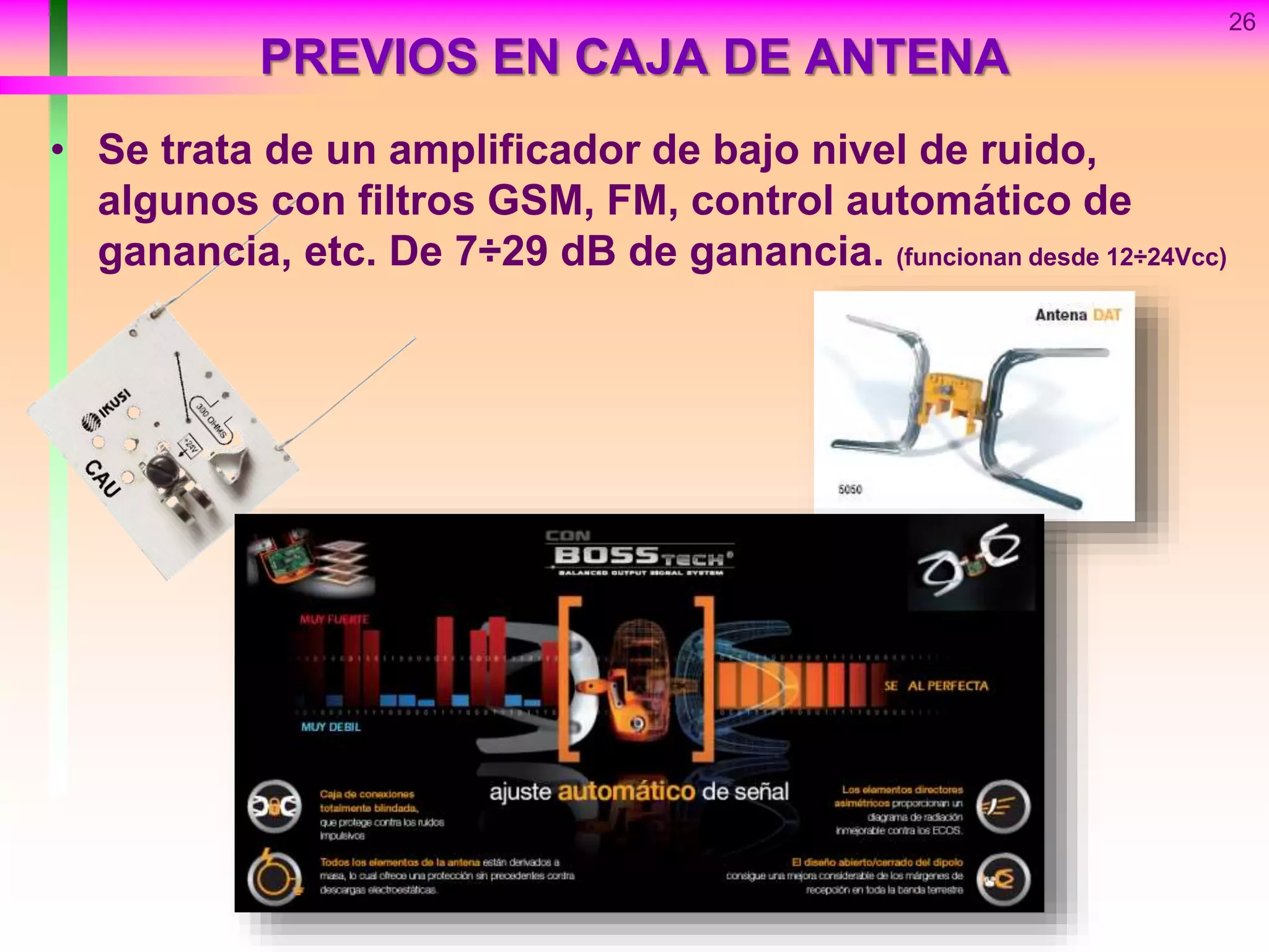 PREVIOS EN CAJA DE ANTENA
• Se trata de un amplificador de bajo nivel de ruido,
algunos con filtros GSM, FM, control automático de
ganancia, etc. De 7÷29 dB de ganancia. (funcionan desde 12÷24Vcc)
26
 