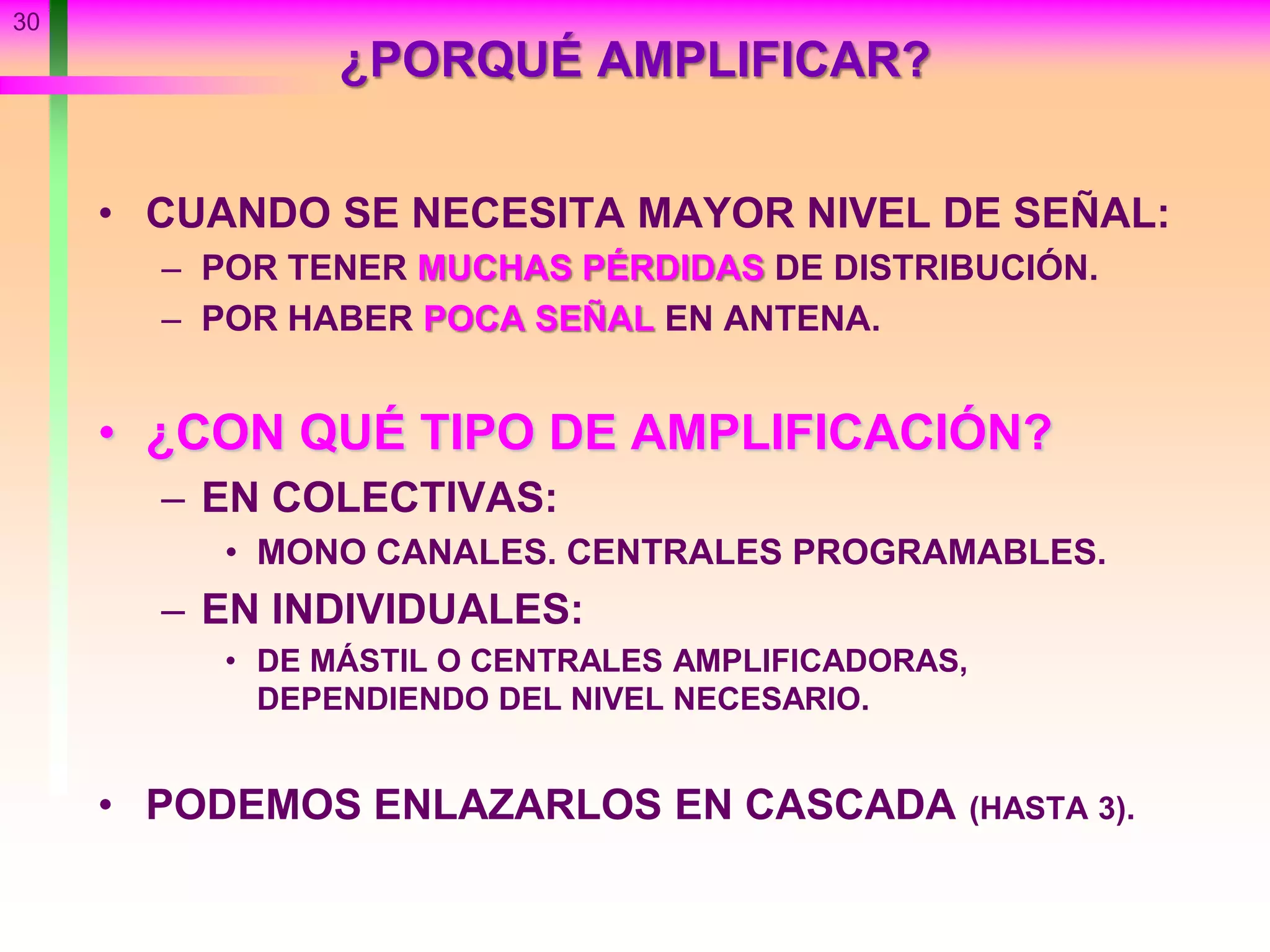 30
¿PORQUÉ AMPLIFICAR?
• CUANDO SE NECESITA MAYOR NIVEL DE SEÑAL:
– POR TENER MUCHAS PÉRDIDAS DE DISTRIBUCIÓN.
– POR HABER POCA SEÑAL EN ANTENA.
• ¿CON QUÉ TIPO DE AMPLIFICACIÓN?
– EN COLECTIVAS:
• MONO CANALES. CENTRALES PROGRAMABLES.
– EN INDIVIDUALES:
• DE MÁSTIL O CENTRALES AMPLIFICADORAS,
DEPENDIENDO DEL NIVEL NECESARIO.
• PODEMOS ENLAZARLOS EN CASCADA (HASTA 3).
 