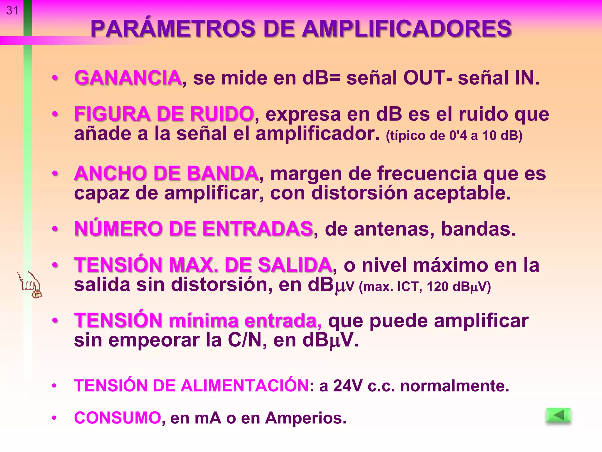31
• GANANCIA, se mide en dB= señal OUT- señal IN.
• FIGURA DE RUIDO, expresa en dB es el ruido que
añade a la señal el amplificador. (típico de 0'4 a 10 dB)
• ANCHO DE BANDA, margen de frecuencia que es
capaz de amplificar, con distorsión aceptable.
• NÚMERO DE ENTRADAS, de antenas, bandas.
• TENSIÓN MAX. DE SALIDA, o nivel máximo en la
salida sin distorsión, en dBV (max. ICT, 120 dBV)
• TENSIÓN mínima entrada, que puede amplificar
sin empeorar la C/N, en dBV.
• TENSIÓN DE ALIMENTACIÓN: a 24V c.c. normalmente.
• CONSUMO, en mA o en Amperios.
PARÁMETROS DE AMPLIFICADORES
 