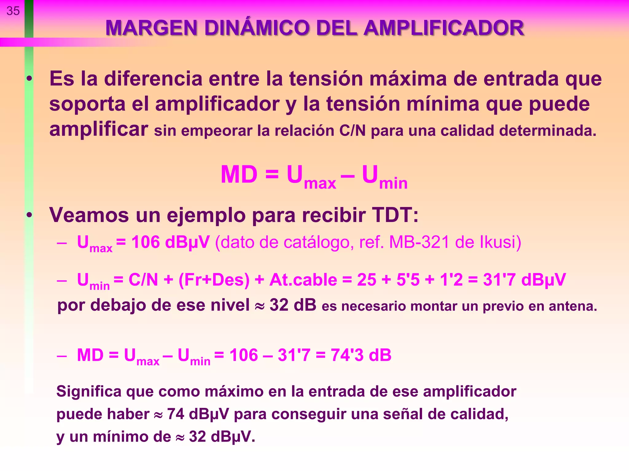 MARGEN DINÁMICO DEL AMPLIFICADOR
• Es la diferencia entre la tensión máxima de entrada que
soporta el amplificador y la tensión mínima que puede
amplificar sin empeorar la relación C/N para una calidad determinada.
MD = Umax – Umin
• Veamos un ejemplo para recibir TDT:
– Umax = 106 dBµV (dato de catálogo, ref. MB-321 de Ikusi)
– Umin = C/N + (Fr+Des) + At.cable = 25 + 5'5 + 1'2 = 31'7 dBµV
por debajo de ese nivel  32 dB es necesario montar un previo en antena.
– MD = Umax – Umin = 106 – 31'7 = 74'3 dB
Significa que como máximo en la entrada de ese amplificador
puede haber  74 dBµV para conseguir una señal de calidad,
y un mínimo de  32 dBµV.
35
 