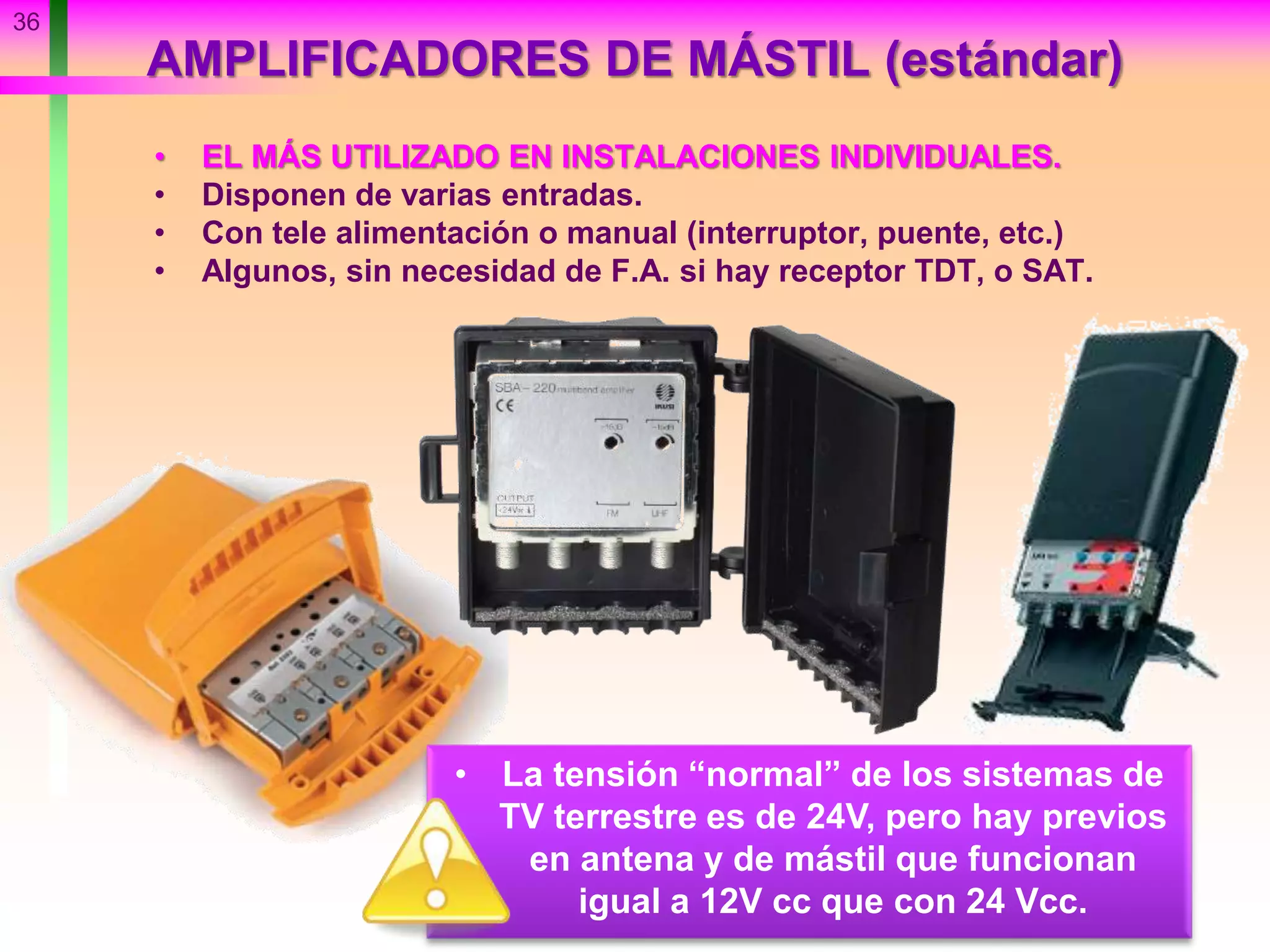 36
AMPLIFICADORES DE MÁSTIL (estándar)
• EL MÁS UTILIZADO EN INSTALACIONES INDIVIDUALES.
• Disponen de varias entradas.
• Con tele alimentación o manual (interruptor, puente, etc.)
• Algunos, sin necesidad de F.A. si hay receptor TDT, o SAT.
• La tensión “normal” de los sistemas de
TV terrestre es de 24V, pero hay previos
en antena y de mástil que funcionan
igual a 12V cc que con 24 Vcc.
 