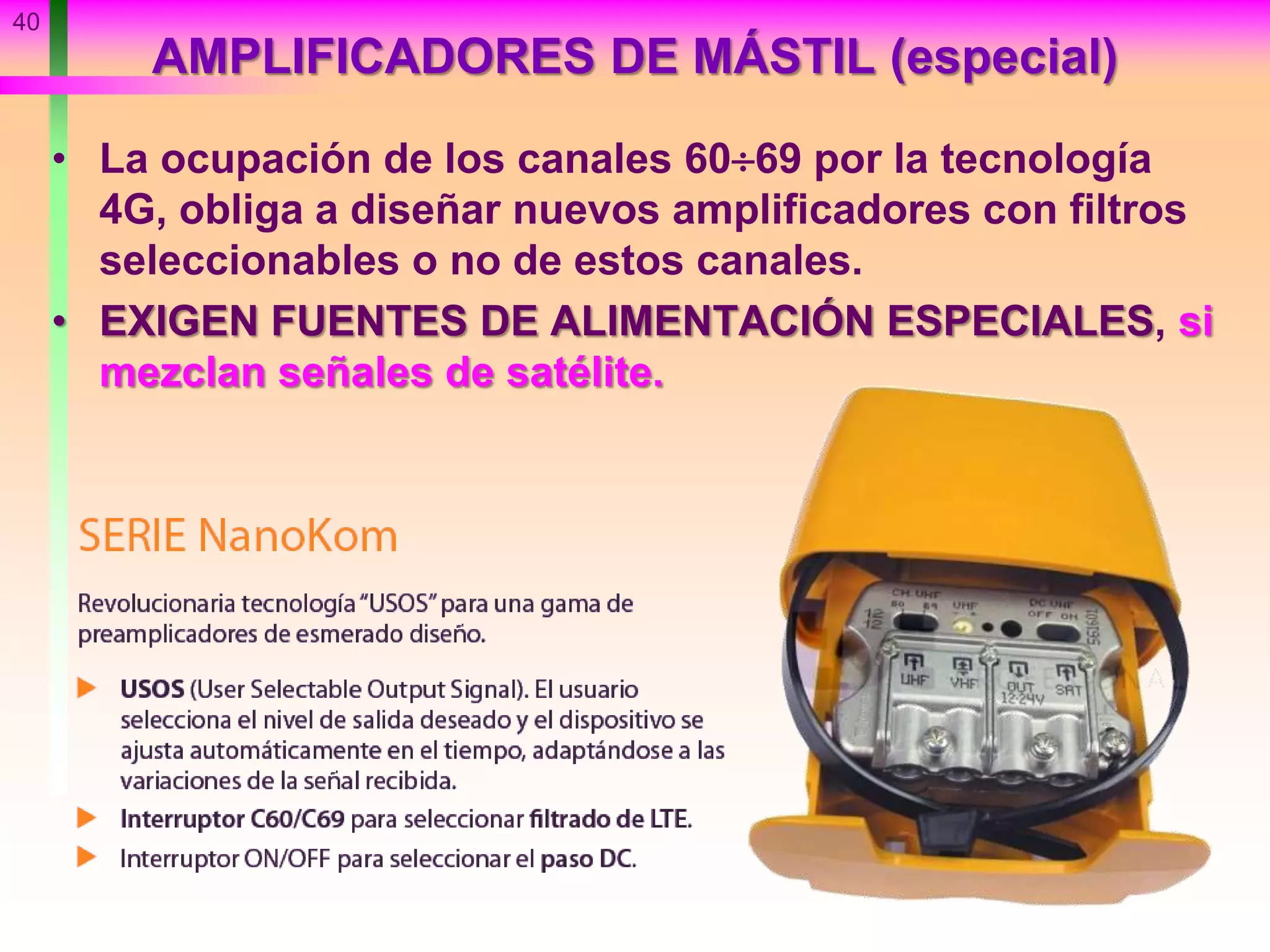 AMPLIFICADORES DE MÁSTIL (especial)
• La ocupación de los canales 6069 por la tecnología
4G, obliga a diseñar nuevos amplificadores con filtros
seleccionables o no de estos canales.
• EXIGEN FUENTES DE ALIMENTACIÓN ESPECIALES, si
mezclan señales de satélite.
40
 