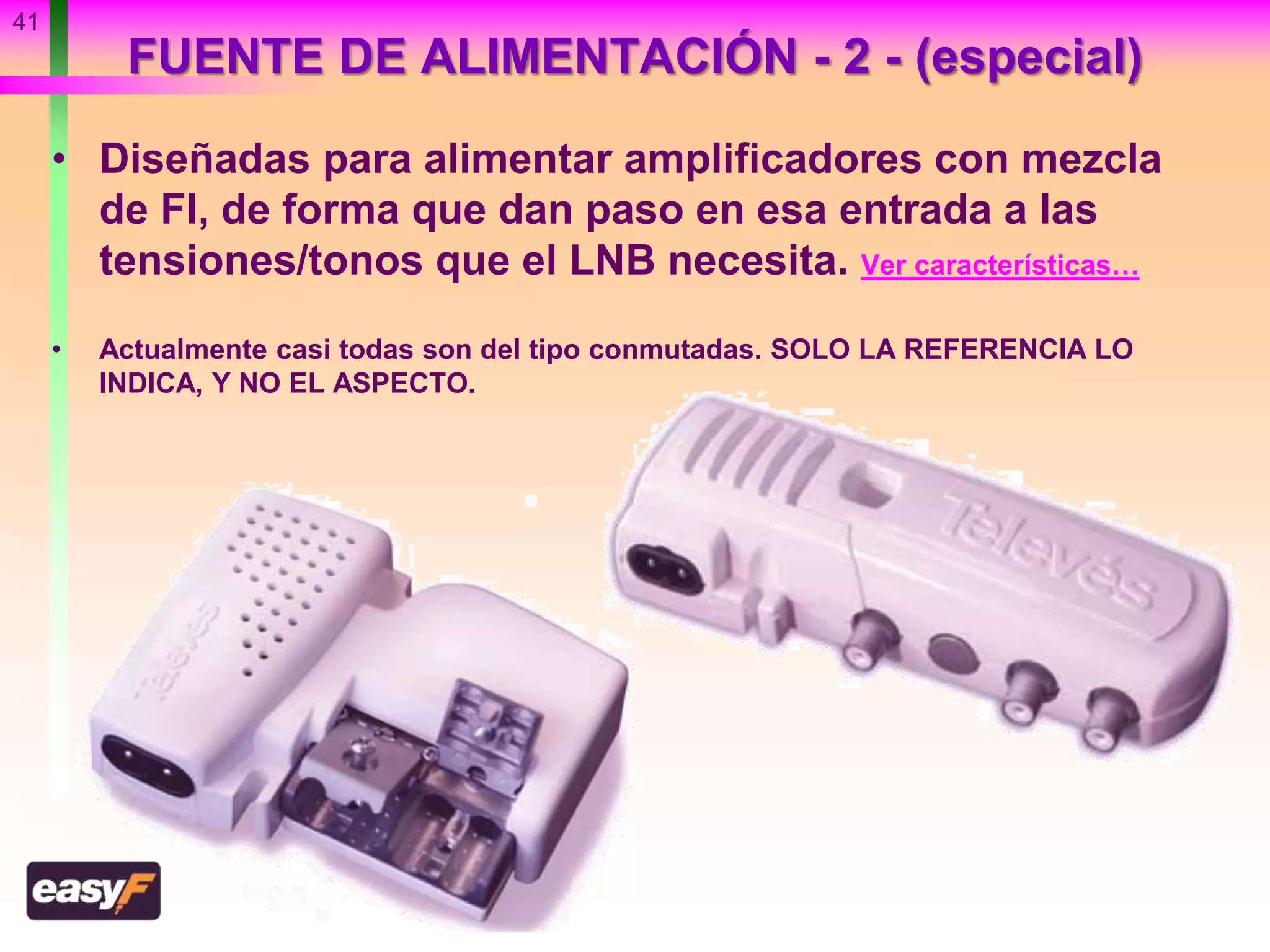 FUENTE DE ALIMENTACIÓN - 2 - (especial)
• Diseñadas para alimentar amplificadores con mezcla
de FI, de forma que dan paso en esa entrada a las
tensiones/tonos que el LNB necesita. Ver características…
• Actualmente casi todas son del tipo conmutadas. SOLO LA REFERENCIA LO
INDICA, Y NO EL ASPECTO.
41
 
