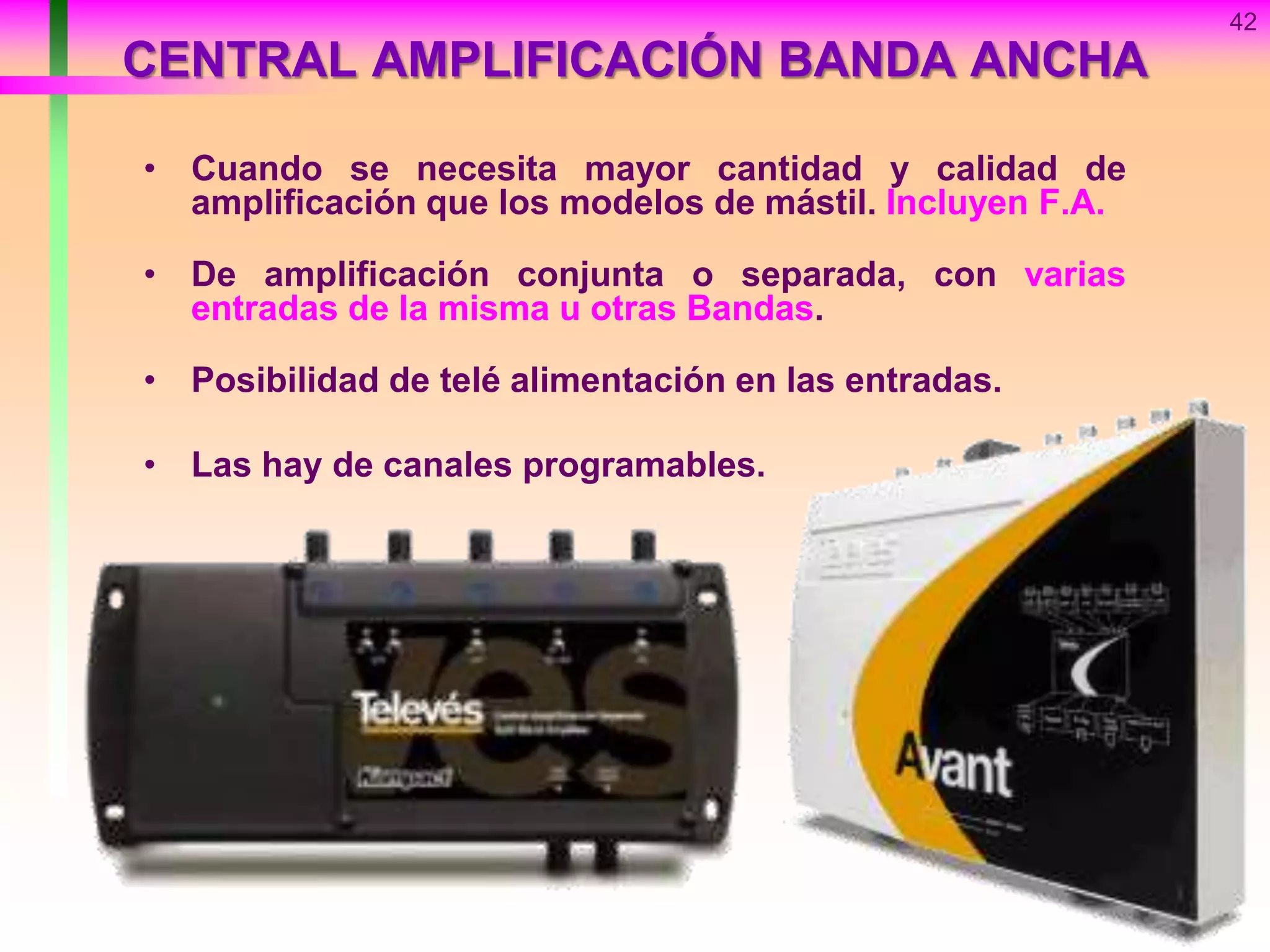 42
CENTRAL AMPLIFICACIÓN BANDA ANCHA
• Cuando se necesita mayor cantidad y calidad de
amplificación que los modelos de mástil. Incluyen F.A.
• De amplificación conjunta o separada, con varias
entradas de la misma u otras Bandas.
• Posibilidad de telé alimentación en las entradas.
• Las hay de canales programables.
 