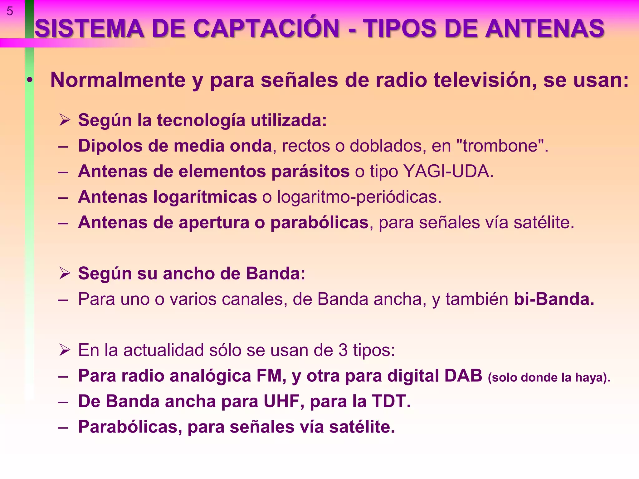 SISTEMA DE CAPTACIÓN - TIPOS DE ANTENAS
• Normalmente y para señales de radio televisión, se usan:
 Según la tecnología utilizada:
– Dipolos de media onda, rectos o doblados, en "trombone".
– Antenas de elementos parásitos o tipo YAGI-UDA.
– Antenas logarítmicas o logaritmo-periódicas.
– Antenas de apertura o parabólicas, para señales vía satélite.
 Según su ancho de Banda:
– Para uno o varios canales, de Banda ancha, y también bi-Banda.
 En la actualidad sólo se usan de 3 tipos:
– Para radio analógica FM, y otra para digital DAB (solo donde la haya).
– De Banda ancha para UHF, para la TDT.
– Parabólicas, para señales vía satélite.
5
 