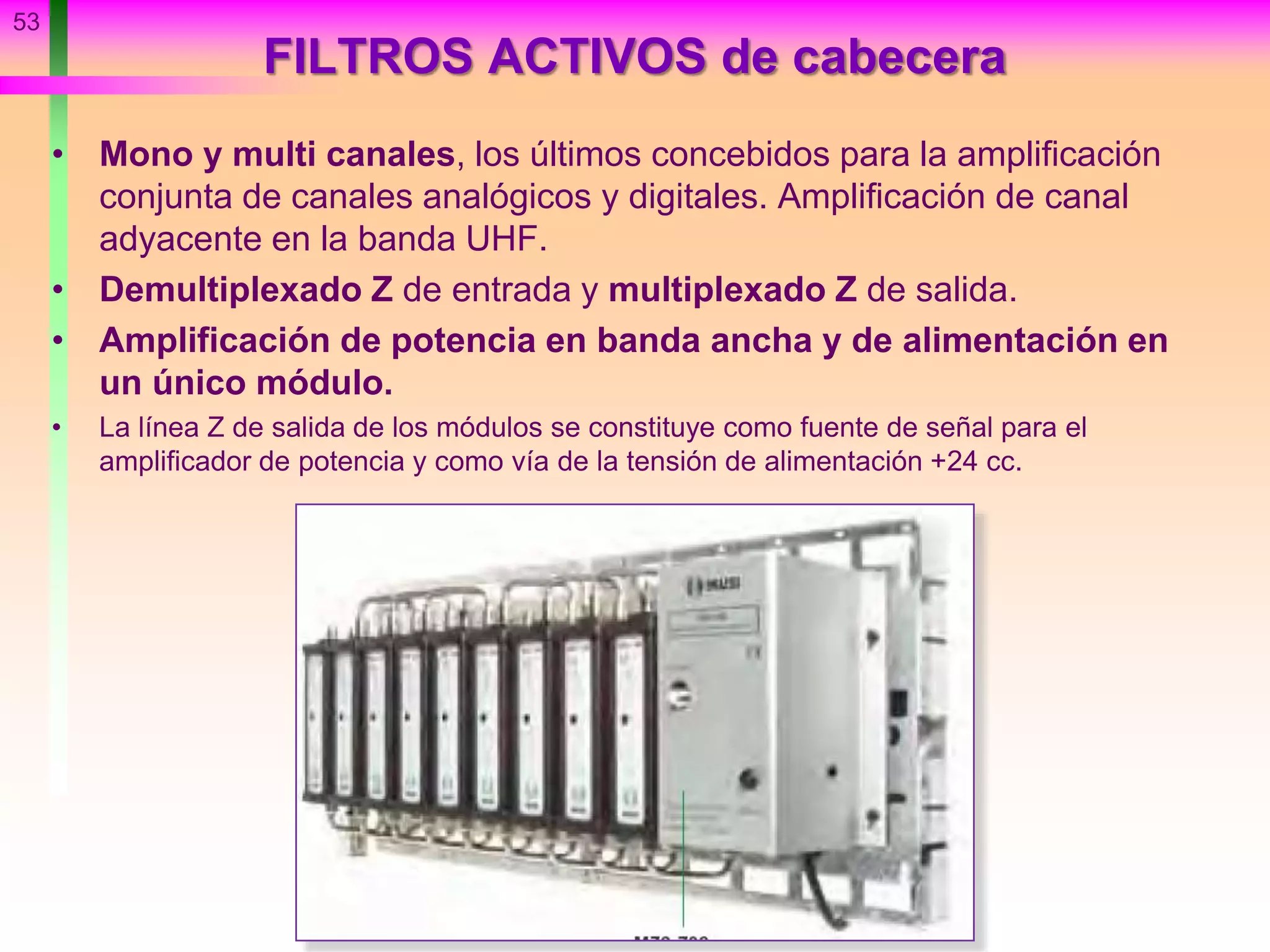 FILTROS ACTIVOS de cabecera
• Mono y multi canales, los últimos concebidos para la amplificación
conjunta de canales analógicos y digitales. Amplificación de canal
adyacente en la banda UHF.
• Demultiplexado Z de entrada y multiplexado Z de salida.
• Amplificación de potencia en banda ancha y de alimentación en
un único módulo.
• La línea Z de salida de los módulos se constituye como fuente de señal para el
amplificador de potencia y como vía de la tensión de alimentación +24 cc.
53
 
