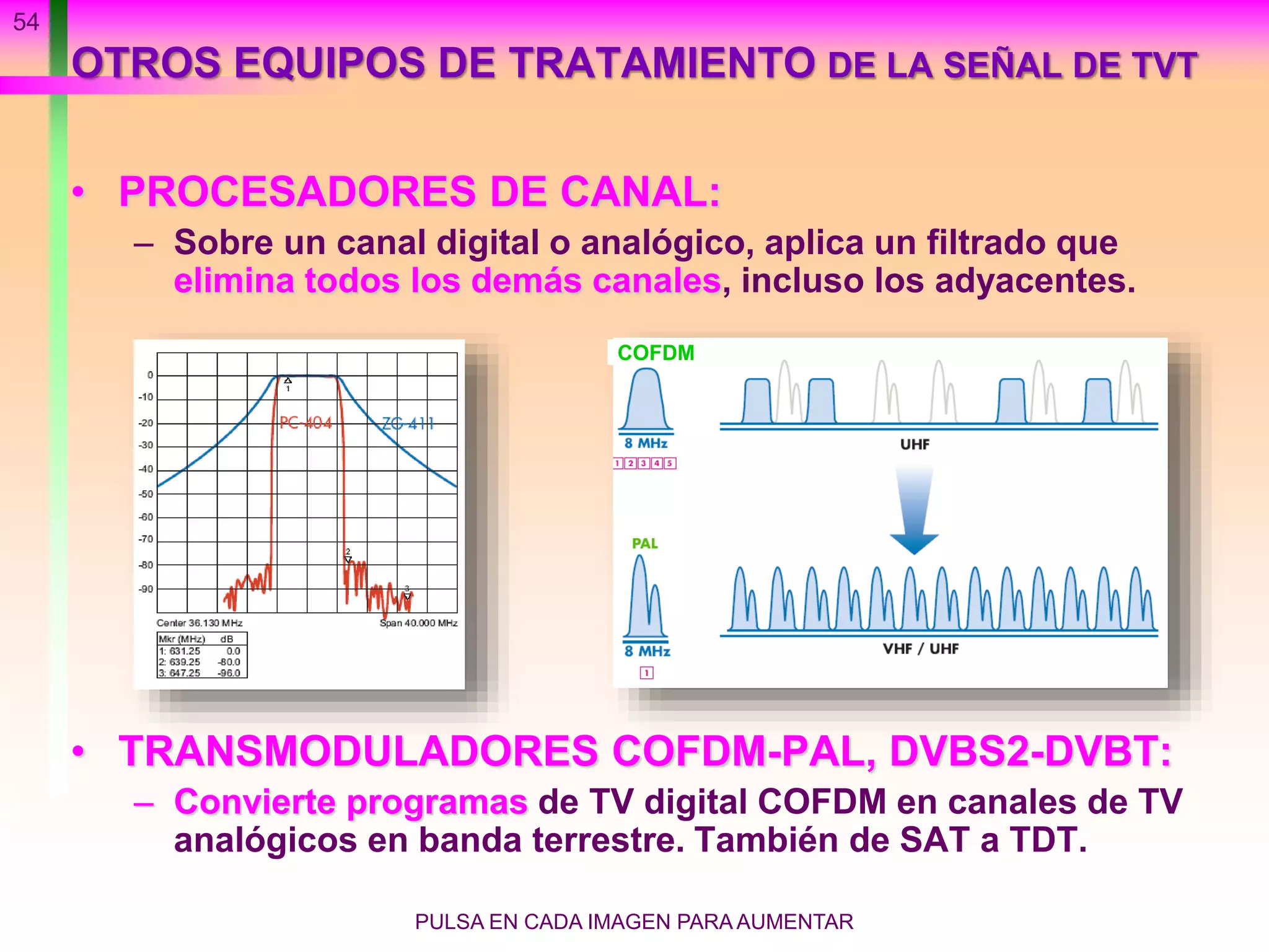 54
OTROS EQUIPOS DE TRATAMIENTO DE LA SEÑAL DE TVT
• PROCESADORES DE CANAL:
– Sobre un canal digital o analógico, aplica un filtrado que
elimina todos los demás canales, incluso los adyacentes.
• TRANSMODULADORES COFDM-PAL, DVBS2-DVBT:
– Convierte programas de TV digital COFDM en canales de TV
analógicos en banda terrestre. También de SAT a TDT.
PULSA EN CADA IMAGEN PARA AUMENTAR
COFDM
 