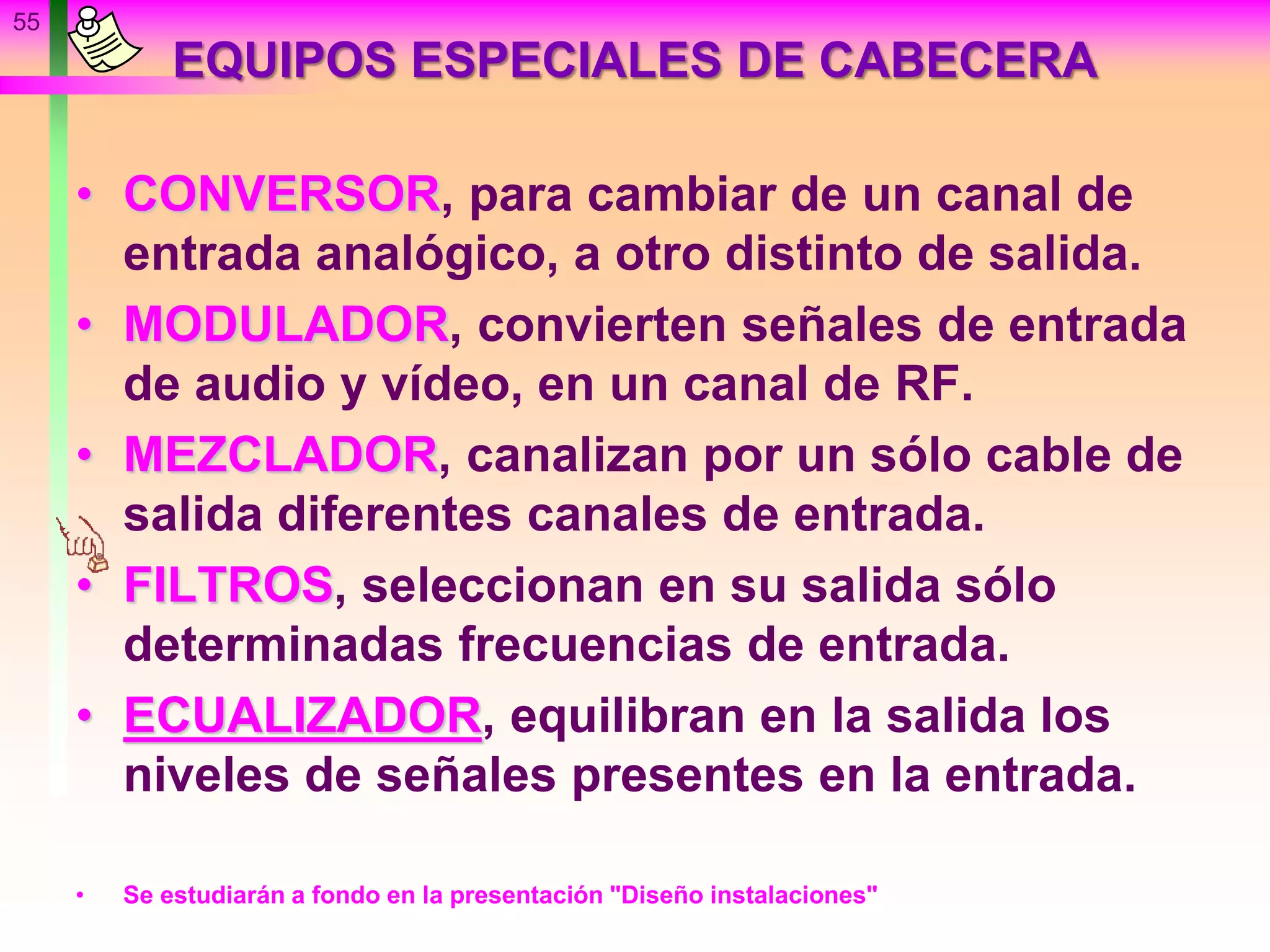 55
EQUIPOS ESPECIALES DE CABECERA
• CONVERSOR, para cambiar de un canal de
entrada analógico, a otro distinto de salida.
• MODULADOR, convierten señales de entrada
de audio y vídeo, en un canal de RF.
• MEZCLADOR, canalizan por un sólo cable de
salida diferentes canales de entrada.
• FILTROS, seleccionan en su salida sólo
determinadas frecuencias de entrada.
• ECUALIZADOR, equilibran en la salida los
niveles de señales presentes en la entrada.
• Se estudiarán a fondo en la presentación "Diseño instalaciones"
 