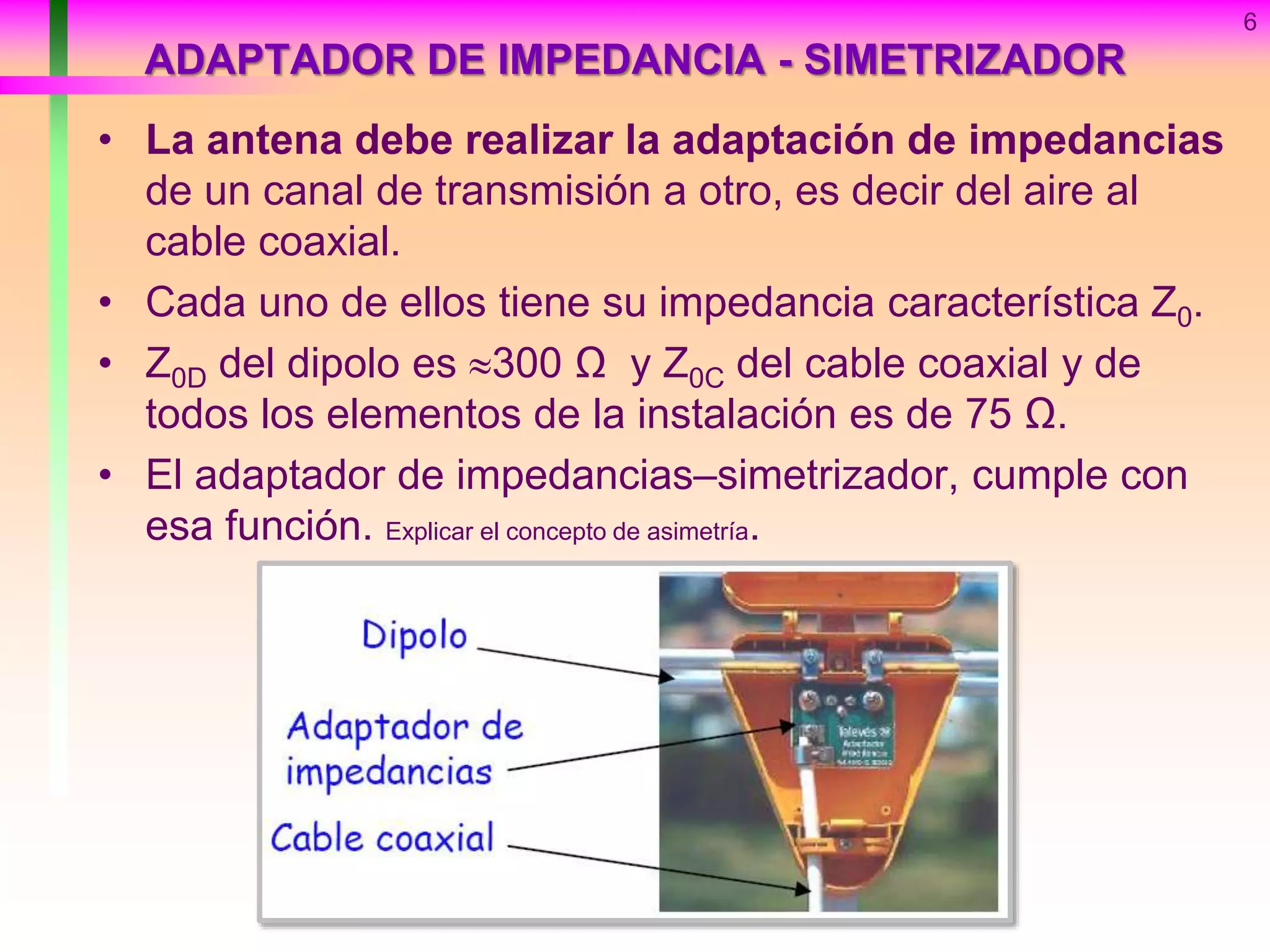ADAPTADOR DE IMPEDANCIA - SIMETRIZADOR
• La antena debe realizar la adaptación de impedancias
de un canal de transmisión a otro, es decir del aire al
cable coaxial.
• Cada uno de ellos tiene su impedancia característica Z0.
• Z0D del dipolo es 300 Ω y Z0C del cable coaxial y de
todos los elementos de la instalación es de 75 Ω.
• El adaptador de impedancias–simetrizador, cumple con
esa función. Explicar el concepto de asimetría.
6
 