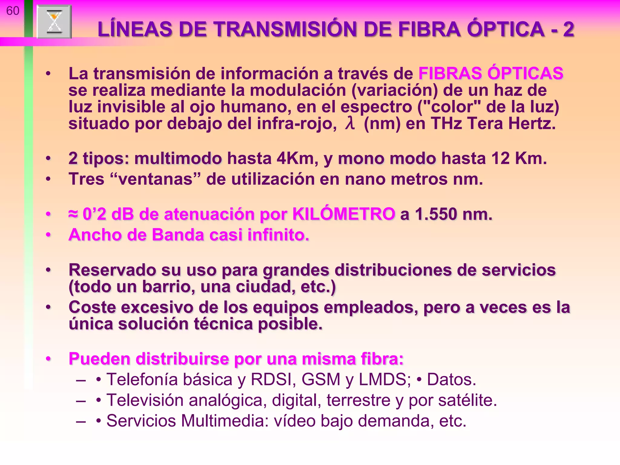 60
LÍNEAS DE TRANSMISIÓN DE FIBRA ÓPTICA - 2
• La transmisión de información a través de FIBRAS ÓPTICAS
se realiza mediante la modulación (variación) de un haz de
luz invisible al ojo humano, en el espectro ("color" de la luz)
situado por debajo del infra-rojo, λ (nm) en THz Tera Hertz.
• 2 tipos: multimodo hasta 4Km, y mono modo hasta 12 Km.
• Tres “ventanas” de utilización en nano metros nm.
• ≈ 0’2 dB de atenuación por KILÓMETRO a 1.550 nm.
• Ancho de Banda casi infinito.
• Reservado su uso para grandes distribuciones de servicios
(todo un barrio, una ciudad, etc.)
• Coste excesivo de los equipos empleados, pero a veces es la
única solución técnica posible.
• Pueden distribuirse por una misma fibra:
– • Telefonía básica y RDSI, GSM y LMDS; • Datos.
– • Televisión analógica, digital, terrestre y por satélite.
– • Servicios Multimedia: vídeo bajo demanda, etc.
 