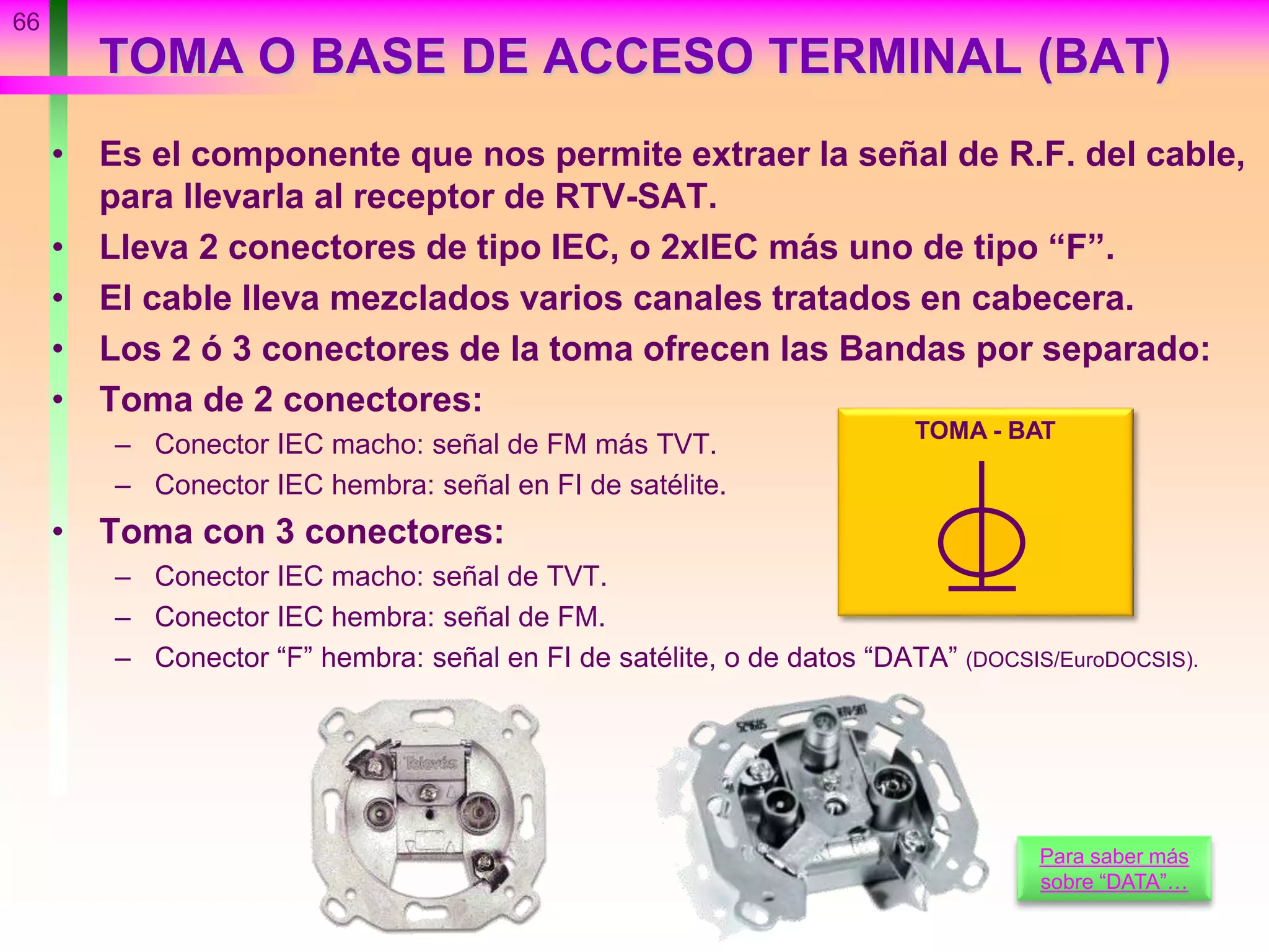 TOMA O BASE DE ACCESO TERMINAL (BAT)
• Es el componente que nos permite extraer la señal de R.F. del cable,
para llevarla al receptor de RTV-SAT.
• Lleva 2 conectores de tipo IEC, o 2xIEC más uno de tipo “F”.
• El cable lleva mezclados varios canales tratados en cabecera.
• Los 2 ó 3 conectores de la toma ofrecen las Bandas por separado:
• Toma de 2 conectores:
– Conector IEC macho: señal de FM más TVT.
– Conector IEC hembra: señal en FI de satélite.
• Toma con 3 conectores:
– Conector IEC macho: señal de TVT.
– Conector IEC hembra: señal de FM.
– Conector “F” hembra: señal en FI de satélite, o de datos “DATA” (DOCSIS/EuroDOCSIS).
66
TOMA - BAT
Para saber más
sobre “DATA”…
 