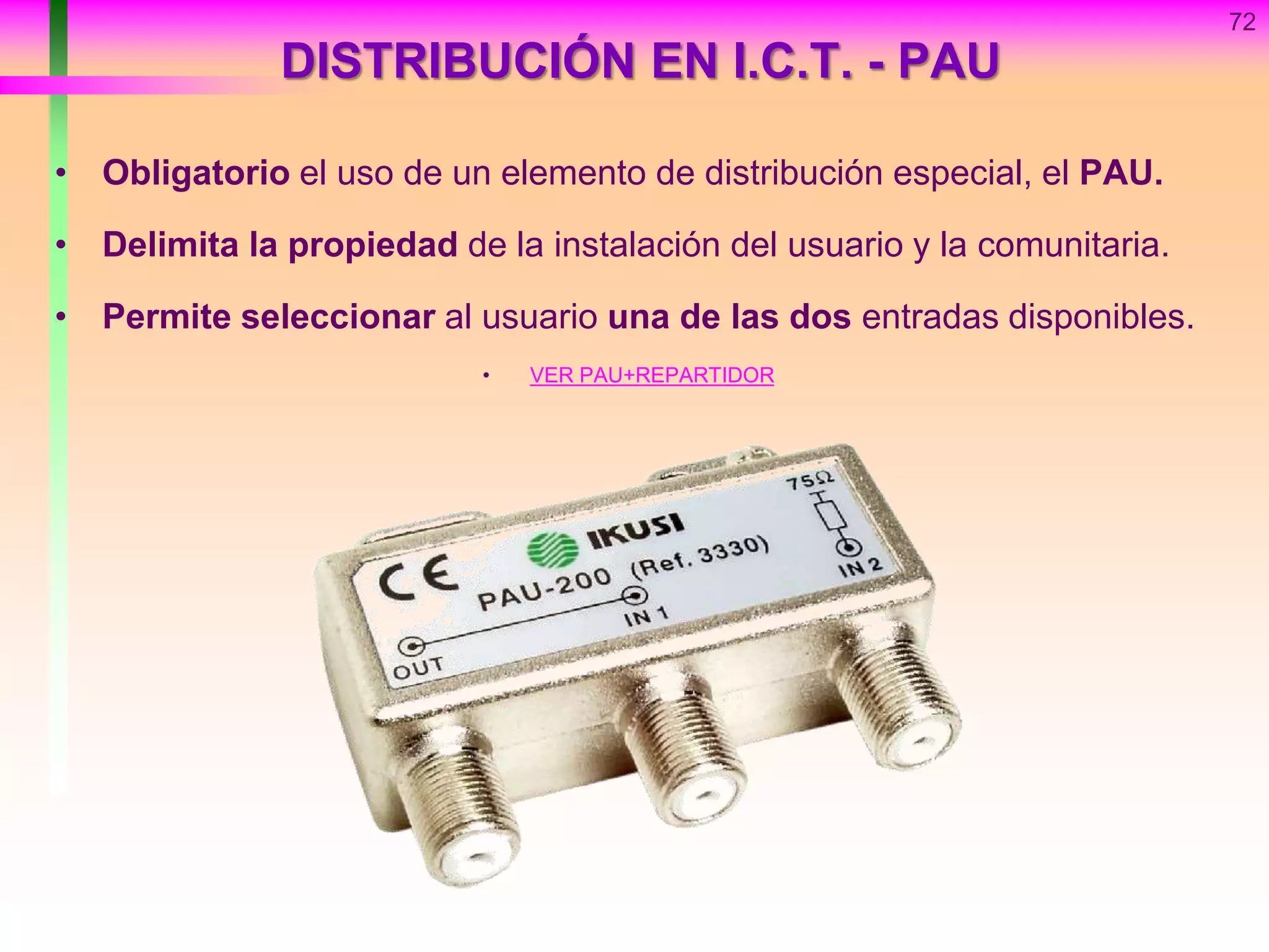 72
DISTRIBUCIÓN EN I.C.T. - PAU
• Obligatorio el uso de un elemento de distribución especial, el PAU.
• Delimita la propiedad de la instalación del usuario y la comunitaria.
• Permite seleccionar al usuario una de las dos entradas disponibles.
• VER PAU+REPARTIDOR
 