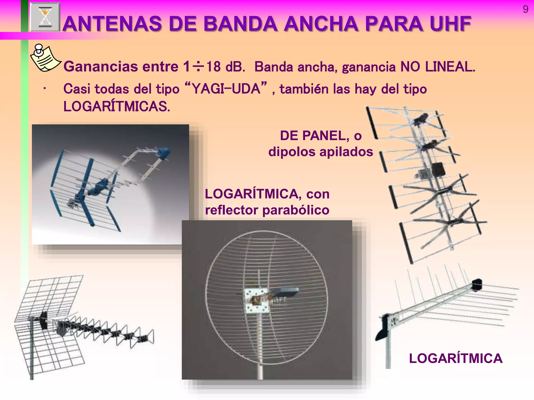 9
ANTENAS DE BANDA ANCHA PARA UHF
• Ganancias entre 1÷18 dB. Banda ancha, ganancia NO LINEAL.
• Casi todas del tipo “YAGI-UDA” , también las hay del tipo
LOGARÍTMICAS.
LOGARÍTMICA
DE PANEL, o
dipolos apilados
LOGARÍTMICA, con
reflector parabólico
 