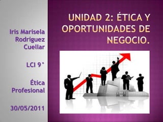 Unidad 2: Ética y oportunidades de negocio. Iris Marisela Rodríguez Cuellar         LCI 9° Ética Profesional  30/05/2011 