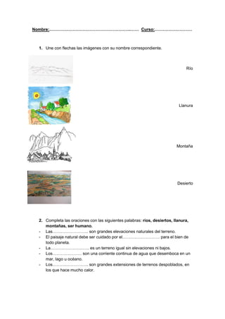 Nombre:…………………………………………………..…… Curso:………………………



 1. Une con flechas las imágenes con su nombre correspondiente.



                                                                              Río




                                                                           Llanura




                                                                         Montaña




                                                                          Desierto




 2. Completa las oraciones con las siguientes palabras: ríos, desiertos, llanura,
    montañas, ser humano.
 - Las…………………….. son grandes elevaciones naturales del terreno.
 - El paisaje natural debe ser cuidado por el……………………… para el bien de
    todo planeta.
 - La………………………. es un terreno igual sin elevaciones ni bajos.
 - Los………………… son una corriente continua de agua que desemboca en un
    mar, lago u océano.
 - Los…………………….. son grandes extensiones de terrenos despoblados, en
    los que hace mucho calor.
 