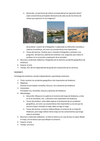    Desarrollo: ¿A qué forma de relieve corresponderían las siguientes fotos?
                   ¿Qué características principales destacarías de cada una de las formas de
                   relieve que aparecen en las imágenes?




                  T
                   a
                   r
                   e
                   a
                   s

               del profesor: A partir de la fotografía, ir explicando las diferentes montañas y
               cadenas montañosas, así como sus características mas importantes.
            Tareas del alumno: Tendran que ir mirando la fotografía y contestar a las
               preguntas del ejercicio, además de contestar a las preguntas que realice el
               profesor en la corrección y explicación de la actividad.
    5. Recursos y materiales didácticos: fotografías de los distintos accidentes geográficos de
       Andalucía.
    6. Espacio: el aula.
    7. Tiempo: 20 o 30 min dependiendo del grado de comprensión de los alumnos.

Actividad 7:

Estrategia de enseñanza: estudio independiente y aprendizaje autónomo.

    1. Titulo: localizar los accidentes geográficos más importantes de Andalucía.
    2. Objetivos:
       Conocer las principales montañas, llanuras, ríos y desiertos de Andalucía.
    3. Contenidos:
       Principales ríos, montañas, llanuras y desiertos de Andalucía.
    4. Metodología:
            Desarrollo: Dibuja en el cuaderno el contorno del mapa de Andalucía, y sitúa
                en él las montañas, ríos, y desiertos más importantes de Andalucía.
            Tareas del profesor: antes debe explicar la localización de los accidentes
                geográficos, así como sus características más importantes y una vez que los
                alumnos hayan realizado el mapa, debe corregir el mapa.
            Tareas del alumno: el alumno deberá dibujar el contorno de un mapa de
                Andalucía, para luego rellenar dicho mapa con los conocimientos que tenga
                sobre la actividad.
    5. Recursos y materiales didácticos: un folio en blanco y en caso de que no sepan dibujar
       el mapa, uno en blanco para que dibujen el contorno.
    6. Espacio: el aula
    7. Tiempo: una hora.
 