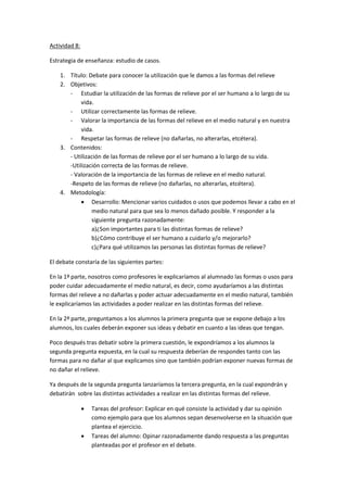 Actividad 8:

Estrategia de enseñanza: estudio de casos.

    1. Título: Debate para conocer la utilización que le damos a las formas del relieve
    2. Objetivos:
       - Estudiar la utilización de las formas de relieve por el ser humano a lo largo de su
            vida.
       - Utilizar correctamente las formas de relieve.
       - Valorar la importancia de las formas del relieve en el medio natural y en nuestra
            vida.
       - Respetar las formas de relieve (no dañarlas, no alterarlas, etcétera).
    3. Contenidos:
       - Utilización de las formas de relieve por el ser humano a lo largo de su vida.
       -Utilización correcta de las formas de relieve.
       - Valoración de la importancia de las formas de relieve en el medio natural.
       -Respeto de las formas de relieve (no dañarlas, no alterarlas, etcétera).
    4. Metodología:
             Desarrollo: Mencionar varios cuidados o usos que podemos llevar a cabo en el
                medio natural para que sea lo menos dañado posible. Y responder a la
                siguiente pregunta razonadamente:
                a)¿Son importantes para ti las distintas formas de relieve?
                b)¿Cómo contribuye el ser humano a cuidarlo y/o mejorarlo?
                c)¿Para qué utilizamos las personas las distintas formas de relieve?

El debate constaría de las siguientes partes:

En la 1ª parte, nosotros como profesores le explicaríamos al alumnado las formas o usos para
poder cuidar adecuadamente el medio natural, es decir, como ayudaríamos a las distintas
formas del relieve a no dañarlas y poder actuar adecuadamente en el medio natural, también
le explicaríamos las actividades a poder realizar en las distintas formas del relieve.

En la 2ª parte, preguntamos a los alumnos la primera pregunta que se expone debajo a los
alumnos, los cuales deberán exponer sus ideas y debatir en cuanto a las ideas que tengan.

Poco después tras debatir sobre la primera cuestión, le expondríamos a los alumnos la
segunda pregunta expuesta, en la cual su respuesta deberían de respondes tanto con las
formas para no dañar al que explicamos sino que también podrían exponer nuevas formas de
no dañar el relieve.

Ya después de la segunda pregunta lanzaríamos la tercera pregunta, en la cual expondrán y
debatirán sobre las distintas actividades a realizar en las distintas formas del relieve.

                  Tareas del profesor: Explicar en qué consiste la actividad y dar su opinión
                   como ejemplo para que los alumnos sepan desenvolverse en la situación que
                   plantea el ejercicio.
                  Tareas del alumno: Opinar razonadamente dando respuesta a las preguntas
                   planteadas por el profesor en el debate.
 
