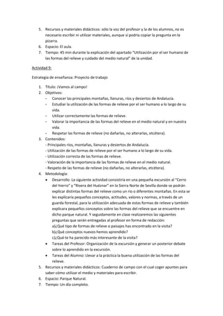 5. Recursos y materiales didácticos: sólo la voz del profesor y la de los alumnos, no es
       necesario escribir ni utilizar materiales, aunque sí podría copiar la pregunta en la
       pizarra.
    6. Espacio: El aula.
    7. Tiempo: 45 min durante la explicación del apartado “Utilización por el ser humano de
       las formas del relieve y cuidado del medio natural” de la unidad.

Actividad 9:

Estrategia de enseñanza: Proyecto de trabajo

    1. Título: ¡Vamos al campo!
    2. Objetivos:
       - Conocer las principales montañas, llanuras, ríos y desiertos de Andalucía.
       - Estudiar la utilización de las formas de relieve por el ser humano a lo largo de su
            vida.
       - Utilizar correctamente las formas de relieve.
       - Valorar la importancia de las formas del relieve en el medio natural y en nuestra
            vida.
       - Respetar las formas de relieve (no dañarlas, no alterarlas, etcétera).
    3. Contenidos:
       - Principales ríos, montañas, llanuras y desiertos de Andalucía.
       - Utilización de las formas de relieve por el ser humano a lo largo de su vida.
       - Utilización correcta de las formas de relieve.
       - Valoración de la importancia de las formas de relieve en el medio natural.
       - Respeto de las formas de relieve (no dañarlas, no alterarlas, etcétera).
    4. Metodología:
        Desarrollo: La siguiente actividad consistiría en una pequeña excursión al “Cerro
            del hierro” y “Rivera del Huéznar” en la Sierra Norte de Sevilla donde se podrán
            explicar distintas formas del relieve como un río o diferentes montañas. En esta se
            les explicaría pequeños conceptos, actitudes, valores y normas, a través de un
            guarda forestal, para la utilización adecuada de estas formas de relieve y también
            explicara pequeños conceptos sobre las formas del relieve que se encuentre en
            dicho parque natural. Y seguidamente en clase realizaremos las siguientes
            preguntas que serán entregadas al profesor en forma de redacción:
            a)¿Qué tipo de formas de relieve o paisajes has encontrado en la visita?
            b)¿Qué conceptos nuevos hemos aprendido?
            c)¿Qué te ha parecido más interesante de la visita?
        Tareas del Profesor: Organización de la excursión y generar un posterior debate
            sobre lo aprendido en la excursión.
        Tareas del Alumno: Llevar a la práctica la buena utilización de las formas del
            relieve.
    5. Recursos y materiales didácticos: Cuaderno de campo con el cual coger apuntes para
       saber cómo utilizar el medio y materiales para escribir.
    6. Espacio: Parque Natural.
    7. Tiempo: Un día completo.
 