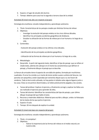 6. Espacio: el lugar de estudio del alumno.
    7. Tiempo: deberes para casa tras la segunda o tercera clase de la unidad.

Actividad 20 (nivel más alto con respecto al grupo):

Estrategia de enseñanza: estudio independiente y aprendizaje autónomo.

    1. Título: Características de los paisajes creados por distintas formas de relieve
    2. Objetivos:
       - Investigar la evolución del paisaje andaluz en las cinco últimas décadas.
       - Identificar los principales accidentes geográficos de Andalucía.
       - Estudiar la utilización de las formas de relieve por el ser humano a lo largo de su
           vida.
    3. Contenidos:

        - Evolución del paisaje andaluz en las últimas cinco décadas.

        - Identificación de los principales accidentes geográficos.

        - Utilización de las formas de relieve por el ser humano a lo largo de su vida.

    4. Metodología:
     Desarrollo: A partir del siguiente texto, identificar el tipo de paisaje que se refiere el
       citado texto, además de subrayar en el mismo las características que definen el
       paisaje, y finalmente dibujar el paisaje que se describe.

La llanura de arrozales tiene el aspecto de una tabla de ajedrez, formada por muchísimos
cuadrados. El arroz ha crecido y un manto de tonos verdes suaves cumbres de llanuras. Las
parcelas son pequeñas y están separadas por estrechos diques que a su vez hacen de
senderos. Toda la tierra está cultivada, no hay pastos ni árboles salvo alguna higuera junto a
las casas. Éstas se encuentran diseminadas y se hallan prácticamente pegadas a los canales.

      Tareas del profesor: Explicar el ejercicio, y finalmente corregir y explicar los fallos una
       vez realizado el ejercicio para aprender de ellos.
     Tareas del alumno: Identificar las características del tipo de paisaje, y por último
       dibujar el paisaje del que hable el texto.
    5. Recursos y materiales didácticos: Material para escribir y dibujar, unido a la fotocopia
       de los textos de los que parte el ejercicio.
    6. Espacio: El aula.
    7. Tiempo: 20 min después de explicar la unidad.

Actividad 21 (nivel más bajo con respecto del grupo):

Estrategia de enseñanza: estudio independiente y aprendizaje autónomo.

    1. Título: ¡ A completar!
    2. Objetivos:
           - Valorar la importancia de las formas del relieve en el medio natural y en
                nuestra vida.
 