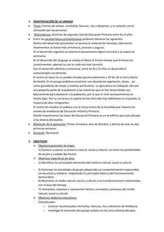 1. IDENTIFICACIÓN DE LA UNIDAD
 Título: Formas de relieve: montañas, llanuras, ríos o desiertos, y su relación con la
   utilización por las personas.
 Destinatarios: Alumnos de segundo ciclo de Educación Primaria entre 8 y 9 años.
 Entre las características psicoevolutivas podemos destacar las siguientes:
   Dentro del desarrollo psicomotor se alcanza la maduración nerviosa, además los
   movimientos se hacen más armónicos, precisos y seguros.
   En el desarrollo cognitivo se asienta el pensamiento lógico-concreto y se supera el
   animismo.
   En el desarrollo del lenguaje se amplía el léxico al mismo tiempo que lo hacen los
   conocimientos, además su uso es cada vez más correcto.
   Con el desarrollo afectivo y emocional, entre los 8 y 12 años se desarrolla el
   autoconcepto socialmente.
   El centro se ubica en un pueblo situado aproximadamente a 34 km de la Sierra Norte
   de Sevilla. En el paisaje podemos encontrar una abundante vegetación, olivos… así
   como ganaderías de ovejas y huertos particulares. La agricultura es trabajada sólo por
   una pequeña parte de la población y las industrias que se han desarrollado son
   básicamente para abastecer a la población, por lo que el nivel socioeconómico es
   medio-bajo. Por su cercanía a la capital se han afincado más habitantes en el pueblo, la
   mayoría de ellos inmigrantes.
   El centro de estudios es público y es el único centro de la localidad que imparte los
   niveles de enseñanza de Educación Infantil y Primaria.
   Donde impartiremos las clases de Educación Primaria es en el edificio que está ubicado
   a las afueras del pueblo.
 Momento de la aplicación: Primer trimestre, mes de Octubre, y dentro de este las dos
   primeras semanas.
 Duración: Quincenal

2. OBJETIVOS
    Objetivos generales de etapa:
   - h) Conocer y valorar su entorno natural, social y cultural, así como las posibilidades
      de acción y cuidado del mismo.
    Objetivos específicos de área:
   - 1) Identificar los principales elementos del entorno natural, social y cultural.

    - 3) Participar en actividades de grupo adoptando un comportamiento responsable,
      constructivo y solidario, respetando los principios básicos del funcionamiento
      democrático.
    - 6) Reconocer el medio natural, social y cultural y las transformaciones relacionadas
      con el paso del tiempo.
    - 7) Interpretar, expresar y representar hechos, conceptos y procesos del medio
      natural, social y cultural.
     Objetivos didáctico-educativos:
    - Conceptuales:
           o Conocer las principales montañas, llanuras, ríos y desiertos de Andalucía.
           o Investigar la evolución del paisaje andaluz en las cinco últimas décadas.
 
