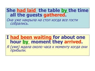 She  had laid  the table  by  the time all the guests  gathered . Она уже накрыла на стол когда все гости собрались. I  had been waiting  for about one hour  by  moment they  arrived . Я (уже) ждала около часа к моменту когда они   прибыли. 