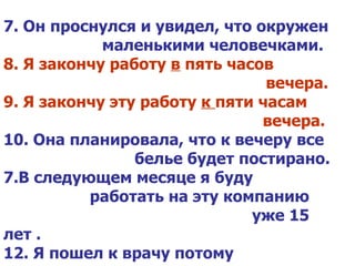 7. Он проснулся и увидел, что окружен    маленькими человечками. 8. Я закончу работу  в  пять часов    вечера. 9. Я закончу эту работу  к  пяти часам    вечера. 10. Она планировала, что к вечеру все    белье будет постирано. В следующем месяце я буду      работать на эту компанию  уже 15 лет . 12. Я пошел к врачу потому    что плохо спал.   