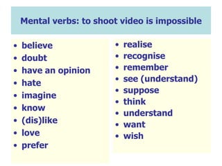 Mental verbs: to shoot video is impossible believe doubt have an opinion hate imagine know (dis)like love prefer realise recognise remember see (understand) suppose think understand want wish 