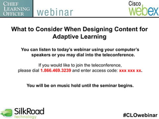 What to Consider When Designing Content for Adaptive Learning  You can listen to today’s webinar using your computer’s speakers or you may dial into the teleconference. If you would like to join the teleconference,  please dial 1.866.469.3239 and enter access code: xxx xxx xx. You will be on music hold until the seminar begins. #CLOwebinar 
