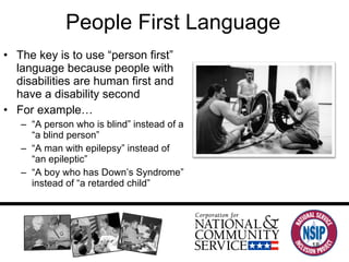 People First Language The key is to use  “person first” language because people with disabilities are human first and have a disability second For example… “ A person who is blind” instead of a “a blind person” “ A man with epilepsy” instead of “an epileptic”  “ A boy who has Down’s Syndrome” instead of “a retarded child” 