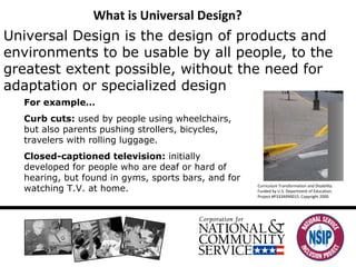 What is Universal Design? Universal Design is the design of products and environments to be usable by all people, to the greatest extent possible, without the need for adaptation or specialized design For example… Curb cuts:  used by people using wheelchairs, but also parents pushing strollers, bicycles, travelers with rolling luggage.  Closed-captioned television:  initially developed for people who are deaf or hard of hearing, but found in gyms, sports bars, and for watching T.V. at home.  Curriculum Transformation and Disability.  Funded by U.S. Department of Education.  Project #P333A990015. Copyright 2000. 