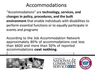 Accommodations “ Accommodations” are  technology, services, and changes in policy, procedures, and the built environment  that enable individuals with disabilities to perform essential functions or to equally participate in events and programs According to the Job Accommodation Network approximately 80% of accommodations cost less than $600 and more than 50% of reported accommodations  cost nothing .  ( http://askjan.org/media/lowcosthighimpact.html ) 