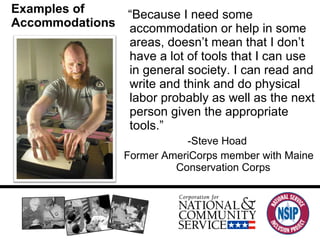 Examples of Accommodations “ Because I need some accommodation or help in some areas, doesn’t mean that I don’t have a lot of tools that I can use in general society. I can read and write and think and do physical labor probably as well as the next person given the appropriate tools.”  -Steve Hoad Former AmeriCorps member with Maine Conservation Corps 
