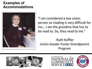 Examples of Accommodations “ I am considered a low vision person so reading is very difficult for me… I am the grandma that has to be read to. So, they read to me.” -Ruth Koffler Union-Snyder Foster Grandparent Program 