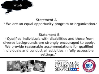 What you say ww Words Statement A  “  We are an equal opportunity program or organization .” Statement B “  Qualified individuals with disabilities and those from diverse backgrounds are strongly encouraged to apply. We provide reasonable accommodations for qualified individuals and conduct all activities in fully accessible  settings.”  