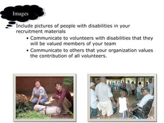 The images you use Include pictures of people with disabilities in your recruitment materials Communicate to volunteers with disabilities that they will be valued members of your team Communicate to others that your organization values the contribution of all volunteers.  Images 