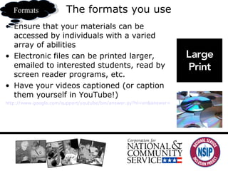 The formats you use Ensure that your materials can be accessed by individuals with a varied array of abilities Electronic files can be printed larger, emailed to interested students, read by screen reader programs, etc.  Have your videos captioned (or caption them yourself in YouTube!) http://www.google.com/support/youtube/bin/answer.py?hl=en&answer=100077 Formats 