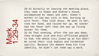 29-31 Directly on leaving the meeting place, 
          they came to Simon and Andrew’s house, 
          accompanied by James and John. Simon’s 
1:29-34   mother-in-law was sick in bed, burning up 
          with fever. They told Jesus. He went to her, 
          took her hand, and raised her up. No sooner 
          had the fever left than she was up fixing 
Mark

          dinner for them.
          32-34 That evening, after the sun was down, 
          they brought sick and evil-afflicted people 
          to him, the whole city lined up at his door! 
          He cured their sick bodies and tormented 
          spirits. Because the demons knew his true 
          identity, he didn’t let them say a word.

                                                          16
 