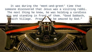 It was during the ‘meet-and-greet’ time that
someone discovered that Jesus was a visiting rabbi.
 The next thing he knew, he was holding a cordless
 mic and standing in front of them. “Good Sabbath,
   Faith Village. Prepare to be amazed by God.”




                                                      5
                                                      5
 