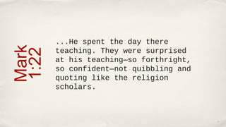 ...He spent the day there
Mark
       teaching. They were surprised
1:22
       at his teaching—so forthright,
       so confident—not quibbling and
       quoting like the religion
       scholars.



                                        6
 