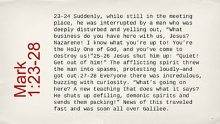 23-24 Suddenly, while still in the meeting
          place, he was interrupted by a man who was
          deeply disturbed and yelling out, “What
          business do you have here with us, Jesus?
          Nazarene! I know what you’re up to! You’re
1:23-28
          the Holy One of God, and you’ve come to
          destroy us!”25-26 Jesus shut him up: “Quiet!
          Get out of him!” The afflicting spirit threw
Mark

          the man into spasms, protesting loudly—and
          got out.27-28 Everyone there was incredulous,
          buzzing with curiosity. “What’s going on
          here? A new teaching that does what it says?
          He shuts up defiling, demonic spirits and
          sends them packing!” News of this traveled
          fast and was soon all over Galilee.
                                                          10
 