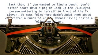 Back then, if you wanted to find a demon, you’d
 either stare down a pig or look up the wild-eyed
   person muttering to herself in front of the 7-
 Eleven. So most folks were dumbfounded when Jesus
confronted a bunch of unruly demons living inside a
                  fellow worshiper.




                                                      11
                                                      11
 